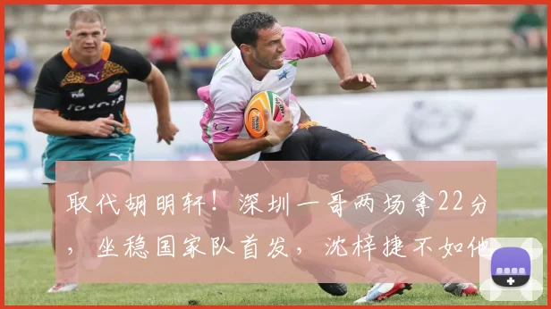 取代胡明轩！深圳一哥两场拿22分，坐稳国家队首发，沈梓捷不如他