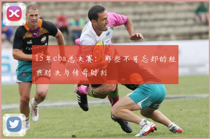 15年cba总决赛：那些不可忘却的经典对决与传奇时刻