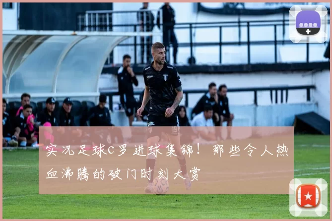 实况足球c罗进球集锦！那些令人热血沸腾的破门时刻大赏